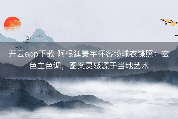 开云app下载 阿根廷寰宇杯客场球衣谍照：玄色主色调，图案灵感源于当地艺术