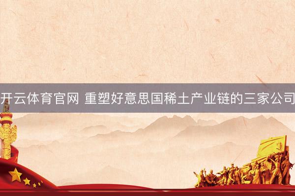 开云体育官网 重塑好意思国稀土产业链的三家公司