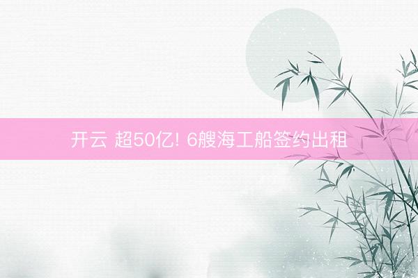 开云 超50亿! 6艘海工船签约出租