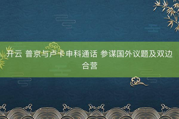 开云 普京与卢卡申科通话 参谋国外议题及双边合营