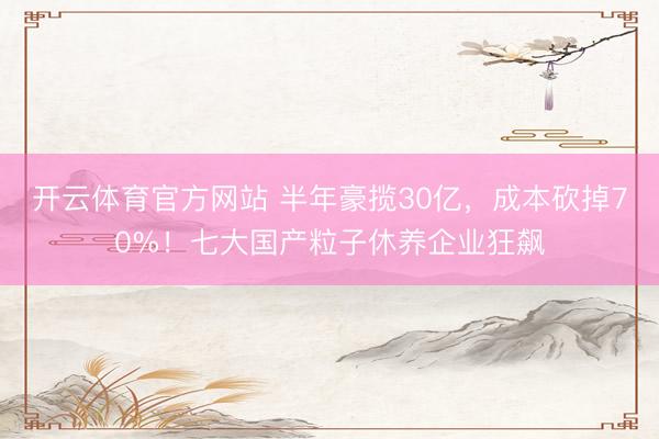 开云体育官方网站 半年豪揽30亿，成本砍掉70%！七大国产粒子休养企业狂飙