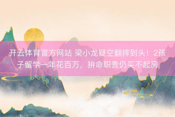 开云体育官方网站 梁小龙疑空翻摔到头！2孩子留学一年花百万，拚命职责仍买不起房