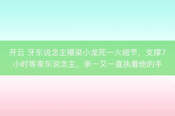 开云 牙东说念主曝梁小龙死一火细节，支撑7小时等家东说念主，亲一又一直执着他的手