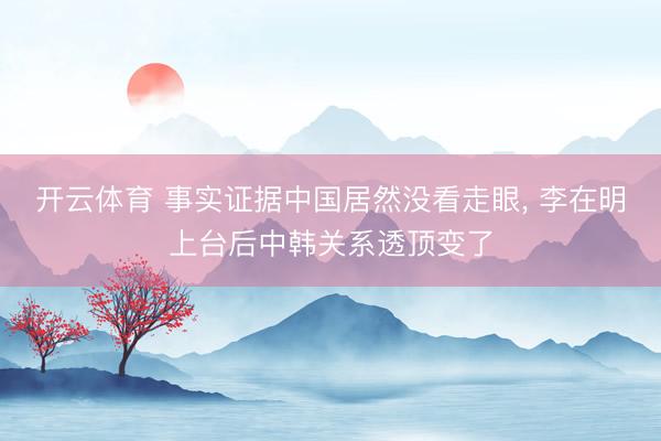 开云体育 事实证据中国居然没看走眼, 李在明上台后中韩关系透顶变了