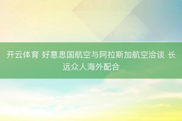 开云体育 好意思国航空与阿拉斯加航空洽谈 长远众人海外配合