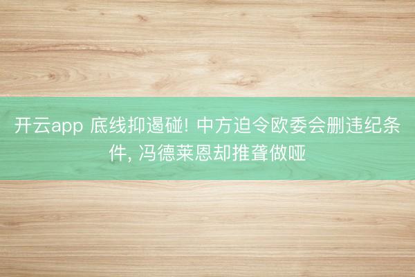 开云app 底线抑遏碰! 中方迫令欧委会删违纪条件, 冯德莱恩却推聋做哑