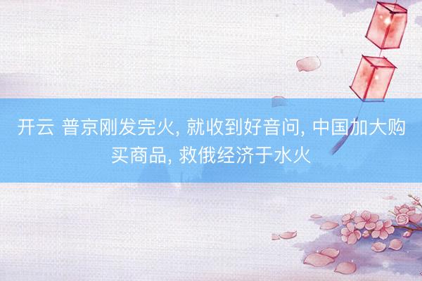 开云 普京刚发完火, 就收到好音问, 中国加大购买商品, 救俄经济于水火