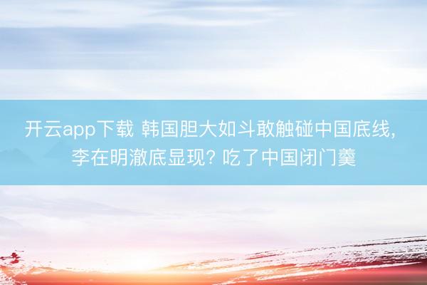 开云app下载 韩国胆大如斗敢触碰中国底线, 李在明澈底显现? 吃了中国闭门羹