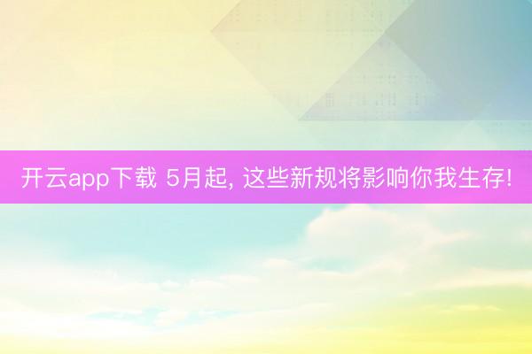 开云app下载 5月起, 这些新规将影响你我生存!