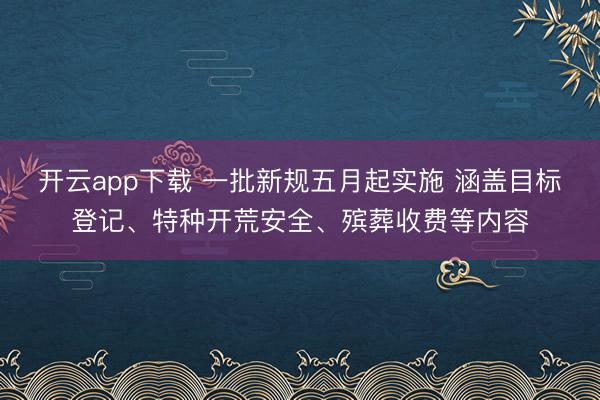 开云app下载 一批新规五月起实施 涵盖目标登记、特种开荒安全、殡葬收费等内容