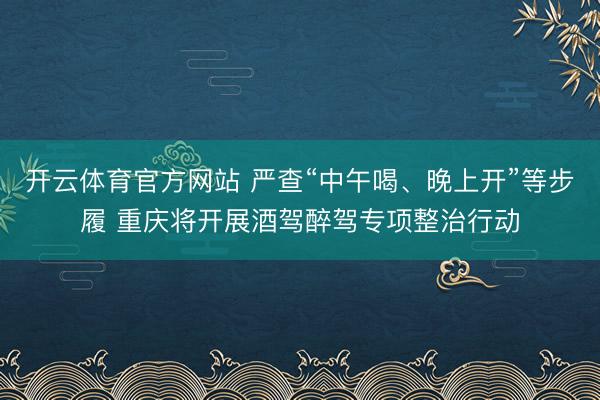 开云体育官方网站 严查“中午喝、晚上开”等步履 重庆将开展酒驾醉驾专项整治行动