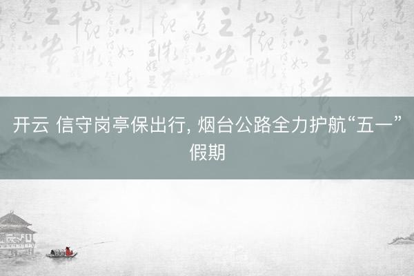 开云 信守岗亭保出行, 烟台公路全力护航“五一”假期